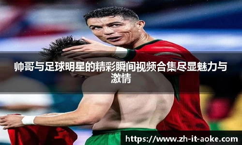 帅哥与足球明星的精彩瞬间视频合集尽显魅力与激情